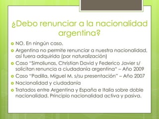 ¿Debo renunciar a la nacionalidad argentina?NO. En ningún caso.Argentina no permite renunciar a nuestra nacionalidad, así fuera adquirida (por naturalización)Caso “Simoliunas, Christian David y Federico Javier s/ solicitan renuncia a ciudadanía argentina“ – Año 2009Caso “Padilla, Miguel M. s/su presentación” – Año 2007Nacionalidad y ciudadaníaTratados entre Argentina y España e Italia sobre doble nacionalidad. Principio nacionalidad activa y pasiva.