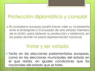 Protección diplomática y consularEl ciudadano europeo podrá hacer valer su ciudadanía  ante la Embajada o Consulado de otro estado miembro de la Unión, para obtener su protección y asistencia, en los países donde no exista representación nacional.Votar y ser votadoTanto en las elecciones parlamentarias europeas, como en las elecciones municipales del estado en el que resida, en iguales condiciones que los nacionales del estado que se trate.Derecho a una buena administraciónToda persona tiene derecho a que sus asuntos se traten de una manera imparcial y equitativa, dentro de un plazo razonable, por las instituciones y órganos de la Unión Europea.Este derecho comprende:el derecho de toda persona a ser oída antes de tomar una medida individual que lo afecte desfavorablemente;el derecho de toda persona a acceder al expediente que lo afecte, respetando los intereses legítimos de la confidencialidad y del secreto profesional y comercial;la obligación de la Administración de motivar sus decisiones.Toda persona tiene derecho a que la Comunidad deba reparar los daños causados por sus instituciones o sus agentes en el ejercicio de sus funciones.Toda persona podrá dirigirse a las instituciones de la Unión en una de las lenguas de los Tratados y deberá recibir una contestación en esa misma lengua.