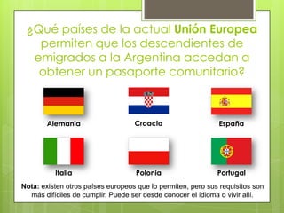 ¿Qué países de la actual Unión Europea permiten que los descendientes de emigrados a la Argentina accedan a obtener un pasaporte comunitario?CroaciaAlemaniaEspañaItaliaPoloniaPortugalNota: existen otros países europeos que lo permiten, pero sus requisitos son más difíciles de cumplir. Puede ser desde conocer el idioma o vivir allí.