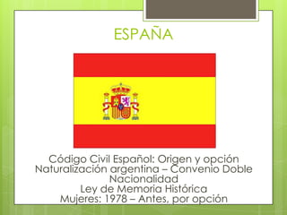ESPAÑACódigo Civil Español: Origen y opciónNaturalización argentina – Convenio Doble NacionalidadLey de Memoria HistóricaMujeres: 1978 – Antes, por opción
