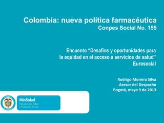 Colombia: nueva política farmacéutica
Conpes Social No. 155

Encuento “Desafíos y oportunidades para
la equidad en el acceso a servicios de salud”
Eurosocial
Rodrigo Moreira Silva
Asesor del Despacho
Bogotá, mayo 9 de 2013

 