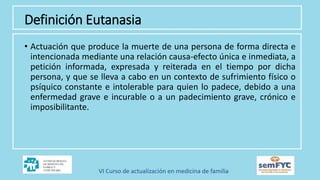 Definición Eutanasia
• Actuación que produce la muerte de una persona de forma directa e
intencionada mediante una relación causa-efecto única e inmediata, a
petición informada, expresada y reiterada en el tiempo por dicha
persona, y que se lleva a cabo en un contexto de sufrimiento físico o
psíquico constante e intolerable para quien lo padece, debido a una
enfermedad grave e incurable o a un padecimiento grave, crónico e
imposibilitante.
 