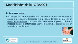 Modalidades de la LO 3/2021
1. Eutanasia activa:
• Acción por la que un profesional sanitario pone fin a la vida de un
paciente de manera deliberada y a petición de este, dentro de un
contexto eutanásico por causa de padecimiento grave, crónico e
imposibilitante o enfermedad grave e incurable, causantes de un
sufrimiento intolerable.
 