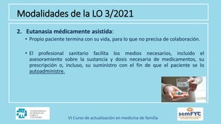 Modalidades de la LO 3/2021
2. Eutanasia médicamente asistida:
• Propio paciente termina con su vida, para lo que no precisa de colaboración.
• El profesional sanitario facilita los medios necesarios, incluido el
asesoramiento sobre la sustancia y dosis necesaria de medicamentos, su
prescripción o, incluso, su suministro con el fin de que el paciente se lo
autoadministre.
 