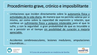 Procedimiento grave, crónico e imposibilitante
• Limitaciones que inciden directamente sobre la autonomía física y
actividades de la vida diaria, de manera que no permite valerse por si
mismo, así como sobre la capacidad de expresión y relación, que
conlleva un sufrimiento físico y psíquico intolerable para el que lo
sufre, y con la seguridad o gran probabilidad de que es incurable o
va a persistir en el tiempo sin posibilidad de curación o mejoría
apreciable.
• Accidentes cerebrovasculares, lesiones medulares, amputaciones
traumáticas….
 