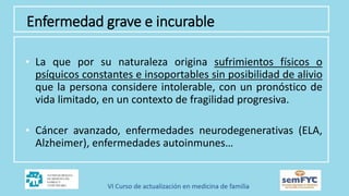 Enfermedad grave e incurable
• La que por su naturaleza origina sufrimientos físicos o
psíquicos constantes e insoportables sin posibilidad de alivio
que la persona considere intolerable, con un pronóstico de
vida limitado, en un contexto de fragilidad progresiva.
• Cáncer avanzado, enfermedades neurodegenerativas (ELA,
Alzheimer), enfermedades autoinmunes…
 