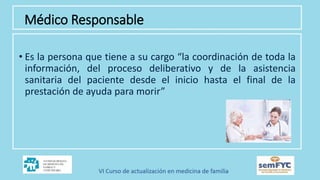 Médico Responsable
• Es la persona que tiene a su cargo “la coordinación de toda la
información, del proceso deliberativo y de la asistencia
sanitaria del paciente desde el inicio hasta el final de la
prestación de ayuda para morir”
 