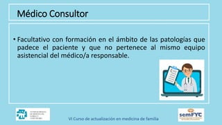 Médico Consultor
• Facultativo con formación en el ámbito de las patologías que
padece el paciente y que no pertenece al mismo equipo
asistencial del médico/a responsable.
 
