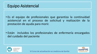 Equipo Asistencial
• Es el equipo de profesionales que garantiza la continuidad
asistencial en el proceso de solicitud y realización de la
prestación de ayuda para morir.
• Están incluidos los profesionales de enfermería encargados
del cuidado del paciente
 