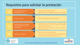Requisitos para solicitar la prestación
Nacionalidad, Residencia,
empadronamiento
01
✔ Española o residencia legal
✔ Permanencia acreditada superior a 12 meses
Ser mayor 18 años
02 ✔ No pueden pedirlo menores edad
, no
Enfermedad grave e incurable
Padecimiento grave crónico e
imposibilitante
03
✔ Limitaciones a su autonomía física y actividades vida,
no puede valerse por si mismo, sufrimiento constante,
limitaciones persistentes
✔ Sufrimiento físico y psíquico constante, pronostico
limitado y progresivo
Ser capaz y consciente
04
✔ En el momento de la solicitud
✔ Si no lo es, necesita haberlo manifestado en
documento de Instrucciones Previas
 
