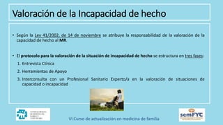 • Según la Ley 41/2002, de 14 de noviembre se atribuye la responsabilidad de la valoración de la
capacidad de hecho al MR.
• El protocolo para la valoración de la situación de incapacidad de hecho se estructura en tres fases:
1. Entrevista Clínica
2. Herramientas de Apoyo
3. Interconsulta con un Profesional Sanitario Experto/a en la valoración de situaciones de
capacidad o incapacidad
Valoración de la Incapacidad de hecho
 