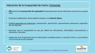 • MR partirá de la presunción de capacidad del paciente para tomar decisiones acerca de su propia
vida.
• El proceso deliberativo clínico deberá constar en la historia clínica.
• Criterios generales de valoración: comprensión, apreciación, razonamiento coherente y expresión
de una elección.
• Descartar que la incapacidad no sea por déficit de información, dificultades comunicativas o
elementos culturales
• Asegurarse que el paciente tiene la información completa sobre su situación clínica, su pronóstico
y los cursos de acción posibles.
Valoración de la Incapacidad de hecho: Entrevista
 