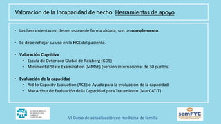 Valoración de la Incapacidad de hecho: Herramientas de apoyo
• Las herramientas no deben usarse de forma aislada, son un complemento.
• Se debe reflejar su uso en la HCE del paciente.
• Valoración Cognitiva
• Escala de Deterioro Global de Reisberg (GDS)
• Minimental State Examination (MMSE) (versión internacional de 30 puntos)
• Evaluación de la capacidad
• Aid to Capacity Evaluation (ACE) o Ayuda para la evaluación de la capacidad
• MacArthur de Evaluación de la Capacidad para Tratamiento (MacCAT-T)
 