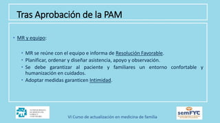 • MR y equipo:
• MR se reúne con el equipo e informa de Resolución Favorable.
• Planificar, ordenar y diseñar asistencia, apoyo y observación.
• Se debe garantizar al paciente y familiares un entorno confortable y
humanización en cuidados.
• Adoptar medidas garanticen Intimidad.
Tras Aprobación de la PAM
 