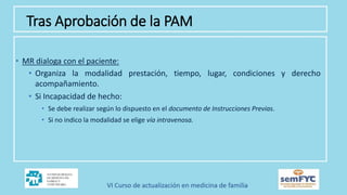 • MR dialoga con el paciente:
• Organiza la modalidad prestación, tiempo, lugar, condiciones y derecho
acompañamiento.
• Si Incapacidad de hecho:
• Se debe realizar según lo dispuesto en el documento de Instrucciones Previas.
• Si no indico la modalidad se elige vía intravenosa.
Tras Aprobación de la PAM
 