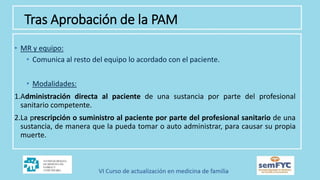 • MR y equipo:
• Comunica al resto del equipo lo acordado con el paciente.
• Modalidades:
1.Administración directa al paciente de una sustancia por parte del profesional
sanitario competente.
2.La prescripción o suministro al paciente por parte del profesional sanitario de una
sustancia, de manera que la pueda tomar o auto administrar, para causar su propia
muerte.
Tras Aprobación de la PAM
 