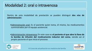 Dentro de esta modalidad de prestación se pueden distinguir dos vías de
administración:
•Administración oral: Es el paciente quien toma, él mismo, los medicamentos
suministrados por el equipo asistencial.
•Administración intravenosa: En este caso es el paciente el que abre la llave de
la bomba de infusión del medicamento inductor del coma, siendo así el
propio paciente el que inicia el proceso.
Modalidad 2: oral o intravenosa
 