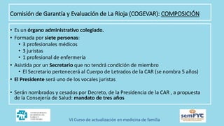 • Es un órgano administrativo colegiado.
• Formada por siete personas:
• 3 profesionales médicos
• 3 juristas
• 1 profesional de enfermería
• Asistida por un Secretario que no tendrá condición de miembro
• El Secretario pertenecerá al Cuerpo de Letrados de la CAR (se nombra 5 años)
• El Presidente será uno de los vocales juristas
• Serán nombrados y cesados por Decreto, de la Presidencia de la CAR , a propuesta
de la Consejería de Salud: mandato de tres años
Comisión de Garantía y Evaluación de La Rioja (COGEVAR): COMPOSICIÓN
 