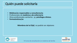 • Médicos/as responsables y consultores/as
• Profesionales de medicina y de enfermería
• Otros profesionales sanitarios : pj. psicólogos clínicos.
• Farmacéuticos/as
Miembros de la CGyE, no podrán ser objetores
Quién puede solicitarla
 