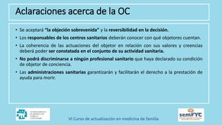 • Se aceptará “la objeción sobrevenida” y la reversibilidad en la decisión.
• Los responsables de los centros sanitarios deberán conocer con qué objetores cuentan.
• La coherencia de las actuaciones del objetor en relación con sus valores y creencias
deberá poder ser constatada en el conjunto de su actividad sanitaria.
• No podrá discriminarse a ningún profesional sanitario que haya declarado su condición
de objetor de conciencia.
• Las administraciones sanitarias garantizarán y facilitarán el derecho a la prestación de
ayuda para morir.
Aclaraciones acerca de la OC
 