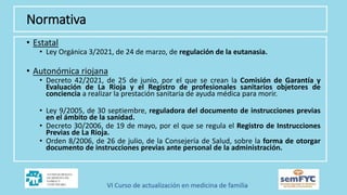 Normativa
• Estatal
• Ley Orgánica 3/2021, de 24 de marzo, de regulación de la eutanasia.
• Autonómica riojana
• Decreto 42/2021, de 25 de junio, por el que se crean la Comisión de Garantía y
Evaluación de La Rioja y el Registro de profesionales sanitarios objetores de
conciencia a realizar la prestación sanitaria de ayuda médica para morir.
• Ley 9/2005, de 30 septiembre, reguladora del documento de instrucciones previas
en el ámbito de la sanidad.
• Decreto 30/2006, de 19 de mayo, por el que se regula el Registro de Instrucciones
Previas de La Rioja.
• Orden 8/2006, de 26 de julio, de la Consejería de Salud, sobre la forma de otorgar
documento de instrucciones previas ante personal de la administración.
 
