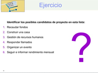 Identificar los posibles candidatos de proyecto en esta lista:
1. Recaudar fondos
2. Construir una casa
3. Gestión de recursos humanos
4. Responder llamados
5. Organizar un evento
6. Seguir e informar rendimiento mensual
15
Ejercicio
 