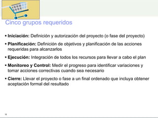 Cinco grupos requeridos
 Iniciación: Definición y autorización del proyecto (o fase del proyecto)
 Planificación: Definición de objetivos y planificación de las acciones
requeridas para alcanzarlos
 Ejecución: Integración de todos los recursos para llevar a cabo el plan
 Monitoreo y Control: Medir el progreso para identificar variaciones y
tomar acciones correctivas cuando sea necesario
 Cierre: Llevar el proyecto o fase a un final ordenado que incluya obtener
aceptación formal del resultado
18
 