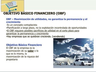 OBJETIVO BÁSICO FINANCIERO (OBF)
OBF – Maximización de utilidades, no garantiza la permanencia y el
crecimiento
Es un concepto cortoplacista
•Planificación a largo plazo, no la explotación incontrolada de oportunidades
•El OBF requiere posibles sacrificios de utilidad en el corto plazo para
garantizar la permanencia y crecimiento
•Hay empresas que se quiebran creciendo. (vendiendo)
Objetivo Básico Financiero
El OBF de la empresa es la
maximización de su valor o lo
que es lo mismo, la
maximización de la riqueza del
propietario
 