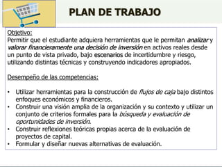 Objetivo:
Permitir que el estudiante adquiera herramientas que le permitan analizar y
valorar financieramente una decisión de inversión en activos reales desde
un punto de vista privado, bajo escenarios de incertidumbre y riesgo,
utilizando distintas técnicas y construyendo indicadores apropiados.
Desempeño de las competencias:
• Utilizar herramientas para la construcción de flujos de caja bajo distintos
enfoques económicos y financieros.
• Construir una visión amplia de la organización y su contexto y utilizar un
conjunto de criterios formales para la búsqueda y evaluación de
oportunidades de inversión.
• Construir reflexiones teóricas propias acerca de la evaluación de
proyectos de capital.
• Formular y diseñar nuevas alternativas de evaluación.
PLAN DE TRABAJO
 