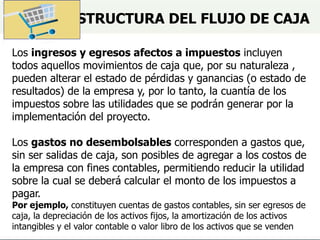 ESTRUCTURA DEL FLUJO DE CAJA
Los ingresos y egresos afectos a impuestos incluyen
todos aquellos movimientos de caja que, por su naturaleza ,
pueden alterar el estado de pérdidas y ganancias (o estado de
resultados) de la empresa y, por lo tanto, la cuantía de los
impuestos sobre las utilidades que se podrán generar por la
implementación del proyecto.
Los gastos no desembolsables corresponden a gastos que,
sin ser salidas de caja, son posibles de agregar a los costos de
la empresa con fines contables, permitiendo reducir la utilidad
sobre la cual se deberá calcular el monto de los impuestos a
pagar.
Por ejemplo, constituyen cuentas de gastos contables, sin ser egresos de
caja, la depreciación de los activos fijos, la amortización de los activos
intangibles y el valor contable o valor libro de los activos que se venden
 