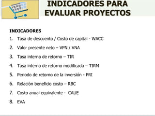 INDICADORES PARA
EVALUAR PROYECTOS
INDICADORES
1. Tasa de descuento / Costo de capital - WACC
2. Valor presente neto – VPN / VNA
3. Tasa interna de retorno – TIR
4. Tasa interna de retorno modificada – TIRM
5. Periodo de retorno de la inversión - PRI
6. Relación beneficio costo – RBC
7. Costo anual equivalente - CAUE
8. EVA
 