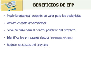 BENEFICIOS DE EFP
• Medir la potencial creación de valor para los accionistas
• Mejora la toma de decisiones
• Sirve de base para el control posterior del proyecto
• Identifica los principales riesgos (principales variables)
• Reduce los costes del proyecto
 