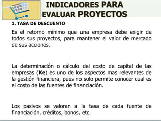 INDICADORES PARA
EVALUAR PROYECTOS
1. TASA DE DESCUENTO
Es el retorno mínimo que una empresa debe exigir de
todos sus proyectos, para mantener el valor de mercado
de sus acciones.
La determinación o cálculo del costo de capital de las
empresas (Ke) es uno de los aspectos mas relevantes de
la gestión financiera, pues no solo permite conocer cual es
el costo de las fuentes de financiación.
Los pasivos se valoran a la tasa de cada fuente de
financiación, créditos, bonos, etc.
 