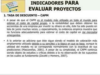 INDICADORES PARA
EVALUAR PROYECTOS
1. TASA DE DESCUENTO – CAPM
• A pesar de que el CAPM es el modelo más utilizado en todo el mundo para
estimar el costo de capital propio, o la rentabilidad que deben obtener los
accionistas de una empresa por invertir su dinero en ella, éste ha sido puesto en
tela de juicio muchas veces, y especialmente, la evidencia empírica muestra que
no funciona adecuadamente para estimar el costo de capital en los mercados
emergentes.
• A lo anterior se adiciona que éste sigue siendo el modelo de valoración más
ampliamente utilizado debido a su sencillez y la lógica en que se basa, aunque la
utilidad del modelo no se corresponda normalmente con la exactitud de sus
predicciones (Mascareñas, 2001). A pesar de su simplicidad, el CAPM continúa
siendo objeto de estudios y críticas debido a la no observación de los supuestos
en los cuales se fundamenta (Zavatti y Homero, 2007).
 