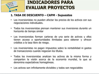 INDICADORES PARA
EVALUAR PROYECTOS
1. TASA DE DESCUENTO – CAPM - Supuestos
• Los inversionistas no pueden afectar los precios de los activos con sus
negociaciones individuales.
• Todos los inversionistas piensan mantener sus inversiones durante un
horizonte de tiempo similar
• Los inversionistas forman carteras de una serie de activos y ellos
tienen acceso a oportunidades ilimitadas para obtener y ofrecer
créditos a la tasa libre de riesgo.
• Los inversionistas no pagan impuestos sobre la rentabilidad ni gastos
de transacciones cuando negocian los títulos.
• Todos los inversionistas analizan los activos de la misma forma y
comparten la visión acerca de la economía mundial, lo que se
denomina expectativas homogéneas.
• Los activos son infinitamente divisibles y todos son negociables
 