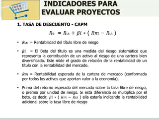 INDICADORES PARA
EVALUAR PROYECTOS
1. TASA DE DESCUENTO - CAPM
𝑅e = 𝑅LR + 𝛽𝑖 ∗ ( 𝑅𝑚 − 𝑅LR )
• 𝑅LR = Rentabilidad del título libre de riesgo
• 𝛽𝑖 = El Beta del título es una medida del riesgo sistemático que
representa la contribución de un activo al riesgo de una cartera bien
diversificada. Este mide el grado de relación de la rentabilidad de un
título con la rentabilidad del mercado.
• 𝑅𝑚 = Rentabilidad esperada de la cartera de mercado (conformada
por todos los activos que aportan valor a la economía).
• Prima del retorno esperado del mercado sobre la tasa libre de riesgo,
o premio por unidad de riesgo. Si esta diferencia se multiplica por el
beta, es decir, 𝛽𝑖 ∗ ( 𝑅𝑚 − 𝑅LR ) ella estaría indicando la rentabilidad
adicional sobre la tasa libre de riesgo
 