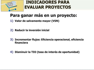 INDICADORES PARA
EVALUAR PROYECTOS
Para ganar más en un proyecto:
1) Valor de salvamento mayor (VSN)
2) Reducir la inversión inicial
3) Incrementar flujos: Eficiencia operacional, eficiencia
financiera
4) Disminuir la TIO (tasa de interés de oportunidad)
 