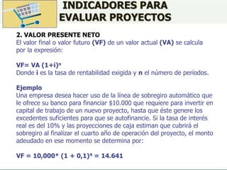 INDICADORES PARA
EVALUAR PROYECTOS
2. VALOR PRESENTE NETO
El valor final o valor futuro (VF) de un valor actual (VA) se calcula
por la expresión:
VF= VA (1+i)n
Donde i es la tasa de rentabilidad exigida y n el número de períodos.
Ejemplo
Una empresa desea hacer uso de la línea de sobregiro automático que
le ofrece su banco para financiar $10.000 que requiere para invertir en
capital de trabajo de un nuevo proyecto, hasta que éste genere los
excedentes suficientes para que se autofinancie. Si la tasa de interés
real es del 10% y las proyecciones de caja estiman que cubrirá el
sobregiro al finalizar el cuarto año de operación del proyecto, el monto
adeudado en ese momento se determina por:
VF = 10,000* (1 + 0,1)4 = 14.641
 