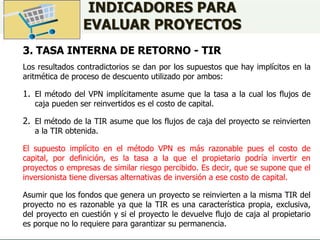 INDICADORES PARA
EVALUAR PROYECTOS
3. TASA INTERNA DE RETORNO - TIR
Los resultados contradictorios se dan por los supuestos que hay implícitos en la
aritmética de proceso de descuento utilizado por ambos:
1. El método del VPN implícitamente asume que la tasa a la cual los flujos de
caja pueden ser reinvertidos es el costo de capital.
2. El método de la TIR asume que los flujos de caja del proyecto se reinvierten
a la TIR obtenida.
El supuesto implícito en el método VPN es más razonable pues el costo de
capital, por definición, es la tasa a la que el propietario podría invertir en
proyectos o empresas de similar riesgo percibido. Es decir, que se supone que el
inversionista tiene diversas alternativas de inversión a ese costo de capital.
Asumir que los fondos que genera un proyecto se reinvierten a la misma TIR del
proyecto no es razonable ya que la TIR es una característica propia, exclusiva,
del proyecto en cuestión y si el proyecto le devuelve flujo de caja al propietario
es porque no lo requiere para garantizar su permanencia.
 