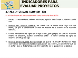 INDICADORES PARA
EVALUAR PROYECTOS
3. TASA INTERNA DE RETORNO - TIR
La TIR tiene cada vez menos aceptación como criterio de evaluación:
1. Entrega un resultado que conduce a la misma regla de decisión que la obtenida con el
VPN
2. No sirve para comparar proyectos, por cuanto una TIR mayor no es mejor que una
menor, ya que la conveniencia se mide en función de la cuantía de la inversión
realizada.
3. Cuando hay cambios de signos en el flujo de caja, por ejemplo, por una alta inversión
durante la operación, pueden encontrarse tantas TIR como cambios de signo se
observen en el flujo de caja.
4. No sirve en los proyectos de desinversión, ya que la TIR muestra la tasa que hace
equivalentes los flujos actualizados negativos con los positivos, sin discriminar cuál es
de costo y cuál es de beneficio para el inversionista, por lo que siempre es positiva.
 