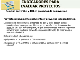 Relación entre VAN y TIR en proyectos de desinversión
INDICADORES PARA
EVALUAR PROYECTOS
Proyectos mutuamente excluyentes y proyectos independientes.
La escogencia de uno implica el rechazo del otro y estos poseen ciertas
características como grandes diferencias en tamaño o los tiempos de los
flujos de caja son muy desiguales, es por ello que la tasa a la cual se pueden
reinvertir esos fondos se convierte en una consideración de importancia al
momento de decidir.
De los proyectos A y B, suponga que:
¿Qué pasa con la TIR y el VPN si el CK fuese el 27%?
¿Qué pasa con la TIR y el VPN si el CK fuese el 20% y los Flujos del Py-B $408.33
millones?
 