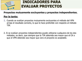 INDICADORES PARA
EVALUAR PROYECTOS
Proyectos mutuamente excluyentes y proyectos independientes.
Por lo tanto:
1. Cuando se evalúan proyectos mutuamente excluyentes el método del VPN
arroja el resultado correcto, lo que lo hace preferible con respecto al método
TIR.
2. Si se evalúan proyectos independientes puede utilizarse cualquiera de los dos
métodos, es decir, que siempre que la TIR obtenida sea mayor que el CK o
que el VPN obtenido sea mayor que cero el proyecto es aceptable.
 