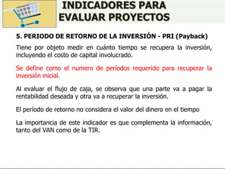 INDICADORES PARA
EVALUAR PROYECTOS
5. PERIODO DE RETORNO DE LA INVERSIÓN - PRI (Payback)
Tiene por objeto medir en cuánto tiempo se recupera la inversión,
incluyendo el costo de capital involucrado.
Se define como el numero de períodos requerido para recuperar la
inversión inicial.
Al evaluar el flujo de caja, se observa que una parte va a pagar la
rentabilidad deseada y otra va a recuperar la inversión.
El período de retorno no considera el valor del dinero en el tiempo
La importancia de este indicador es que complementa la información,
tanto del VAN como de la TIR.
 