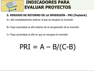 INDICADORES PARA
EVALUAR PROYECTOS
5. PERIODO DE RETORNO DE LA INVERSIÓN - PRI (Payback)
A= año inmediatamente anterior al que se recupera la inversión
B= Flujo acumulado al año anterior de la recuperación de la inversión
C= Flujo acumulado al año en que se recupera la inversión
PRI = A – B/(C-B)
 