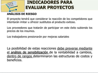 INDICADORES PARA
EVALUAR PROYECTOS
ANÁLISIS DE RIESGO
El proyecto tendrá que considerar la reacción de los competidores que
intentarán imitar u ofrecer sustitutos al producto exitoso.
Los proveedores que tratarán de participar en este éxito subiendo los
precios de los insumos.
Los trabajadores presionarán por mejoras salariales
La posibilidad de estas reacciones debe preverse mediante
el análisis de sensibilización de la rentabilidad a cambios,
dentro de rangos determinaron las estructuras de costos y
beneficios.
 