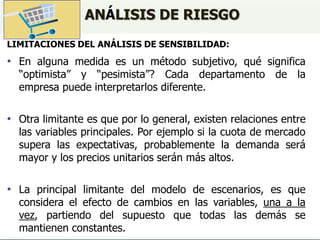 ANÁLISIS DE RIESGO
LIMITACIONES DEL ANÁLISIS DE SENSIBILIDAD:
• En alguna medida es un método subjetivo, qué significa
“optimista” y “pesimista”? Cada departamento de la
empresa puede interpretarlos diferente.
• Otra limitante es que por lo general, existen relaciones entre
las variables principales. Por ejemplo si la cuota de mercado
supera las expectativas, probablemente la demanda será
mayor y los precios unitarios serán más altos.
• La principal limitante del modelo de escenarios, es que
considera el efecto de cambios en las variables, una a la
vez, partiendo del supuesto que todas las demás se
mantienen constantes.
 