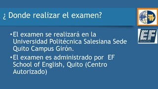 ¿ Donde realizar el examen?
•El examen se realizará en la
Universidad Politécnica Salesiana Sede
Quito Campus Girón.
•El examen es administrado por EF
School of English, Quito (Centro
Autorizado)
 