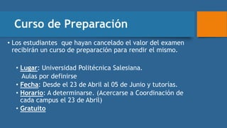 Curso de Preparación
• Los estudiantes que hayan cancelado el valor del examen
recibirán un curso de preparación para rendir el mismo.
• Lugar: Universidad Politécnica Salesiana.
Aulas por definirse
• Fecha: Desde el 23 de Abril al 05 de Junio y tutorías.
• Horario: A determinarse. (Acercarse a Coordinación de
cada campus el 23 de Abril)
• Gratuito
 