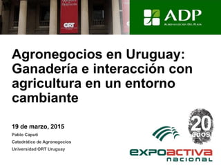 Agronegocios en Uruguay:
Ganadería e interacción con
agricultura en un entorno
cambiante
19 de marzo, 2015
Pablo Caputi
Catedrático de Agronegocios
Universidad ORT Uruguay
 
