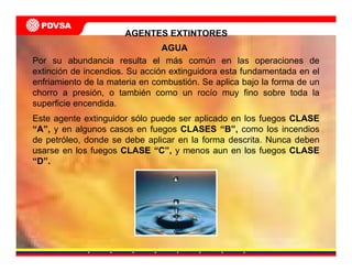 AGENTES EXTINTORES
Por su abundancia resulta el más común en las operaciones de
extinción de incendios. Su acción extinguidora esta fundamentada en el
enfriamiento de la materia en combustión. Se aplica bajo la forma de un
chorro a presión, o también como un rocío muy fino sobre toda la
superficie encendida.
Este agente extinguidor sólo puede ser aplicado en los fuegos CLASE
“A”, y en algunos casos en fuegos CLASES “B”, como los incendios
de petróleo, donde se debe aplicar en la forma descrita. Nunca deben
usarse en los fuegos CLASE “C”, y menos aun en los fuegos CLASE
“D”.
AGUA
 